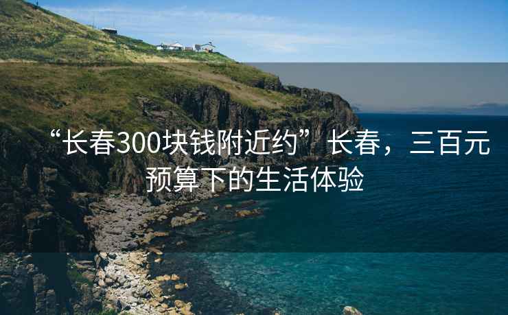 “长春300块钱附近约”长春，三百元预算下的生活体验