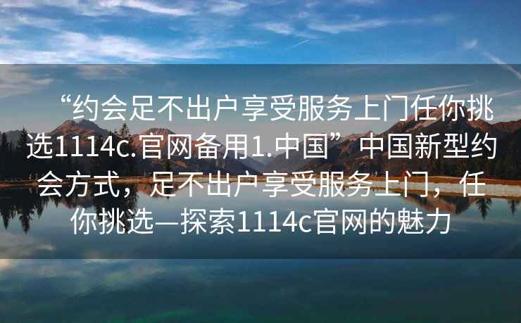 “约会足不出户享受服务上门任你挑选1114c.官网备用1.中国”中国新型约会方式，足不出户享受服务上门，任你挑选—探索1114c官网的魅力