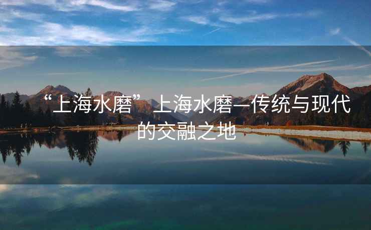 “上海水磨”上海水磨—传统与现代的交融之地