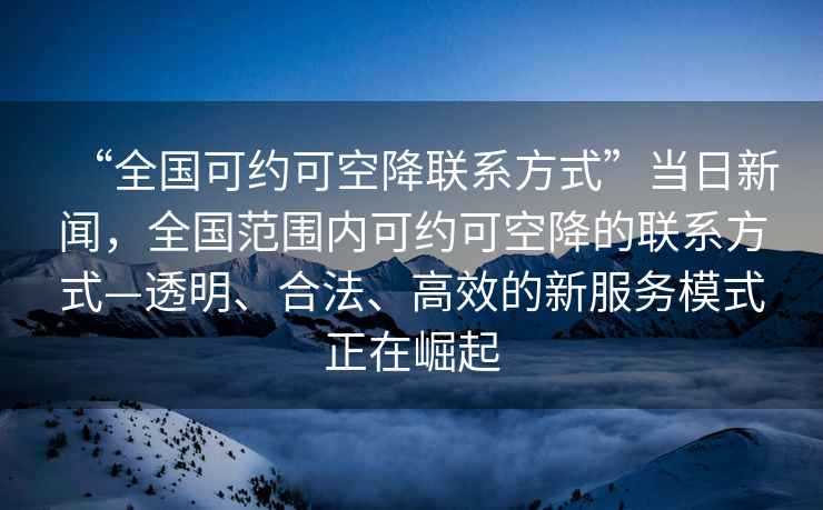 “全国可约可空降联系方式”当日新闻，全国范围内可约可空降的联系方式—透明、合法、高效的新服务模式正在崛起