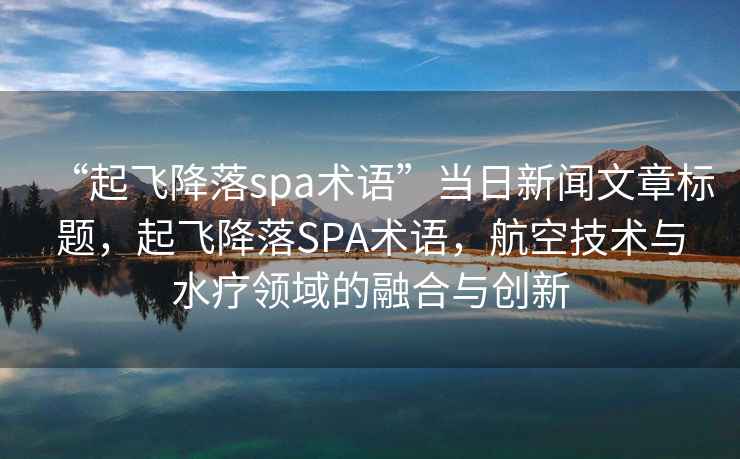 “起飞降落spa术语”当日新闻文章标题，起飞降落SPA术语，航空技术与水疗领域的融合与创新