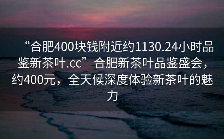 “合肥400块钱附近约1130.24小时品鉴新茶叶.cc”合肥新茶叶品鉴盛会，约400元，全天候深度体验新茶叶的魅力