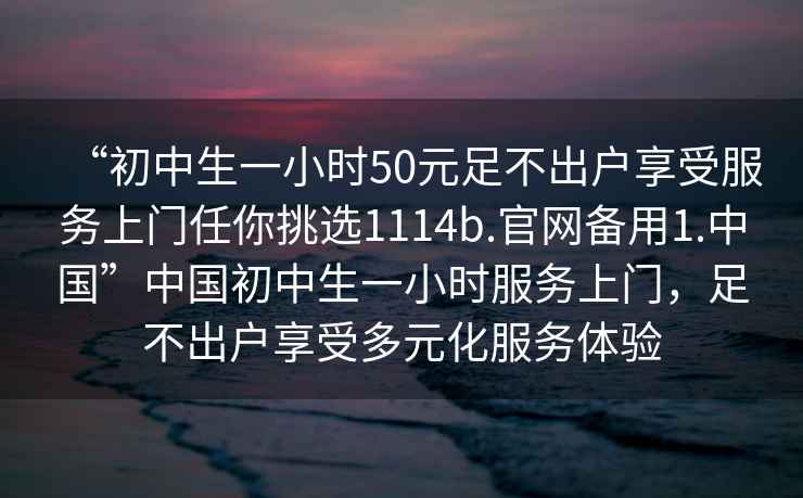 “初中生一小时50元足不出户享受服务上门任你挑选1114b.官网备用1.中国”中国初中生一小时服务上门，足不出户享受多元化服务体验