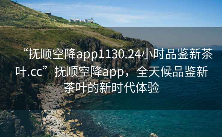 “抚顺空降app1130.24小时品鉴新茶叶.cc”抚顺空降app，全天候品鉴新茶叶的新时代体验