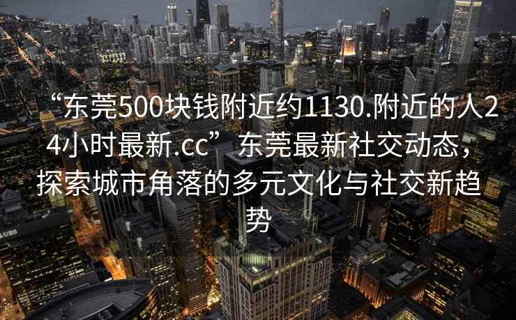 “东莞500块钱附近约1130.附近的人24小时最新.cc”东莞最新社交动态，探索城市角落的多元文化与社交新趋势