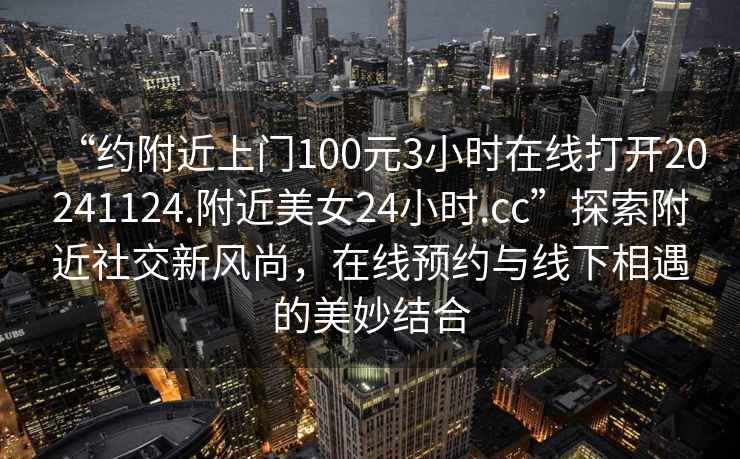 “约附近上门100元3小时在线打开20241124.附近美女24小时.cc”探索附近社交新风尚，在线预约与线下相遇的美妙结合