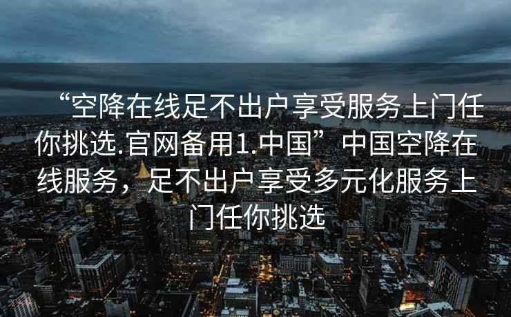 “空降在线足不出户享受服务上门任你挑选.官网备用1.中国”中国空降在线服务，足不出户享受多元化服务上门任你挑选