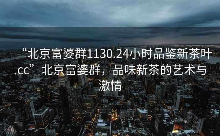 “北京富婆群1130.24小时品鉴新茶叶.cc”北京富婆群，品味新茶的艺术与激情