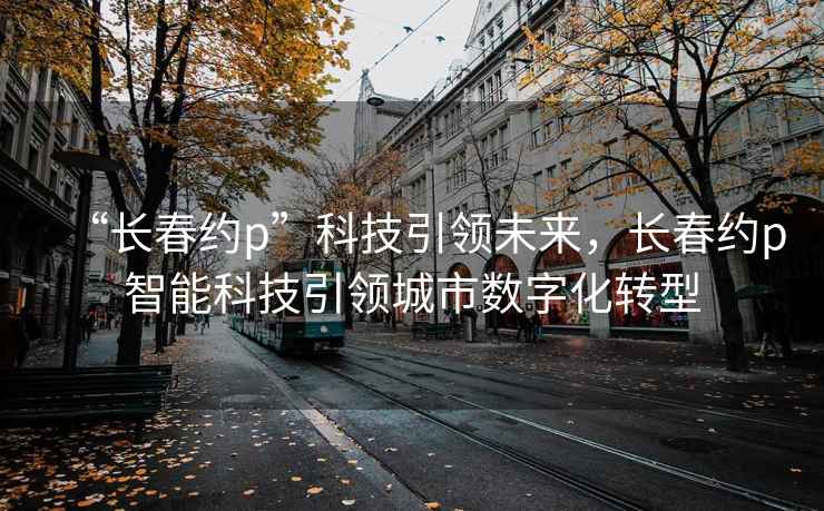 “长春约p”科技引领未来，长春约p智能科技引领城市数字化转型