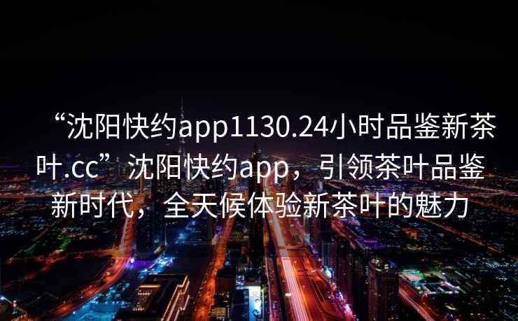 “沈阳快约app1130.24小时品鉴新茶叶.cc”沈阳快约app，引领茶叶品鉴新时代，全天候体验新茶叶的魅力