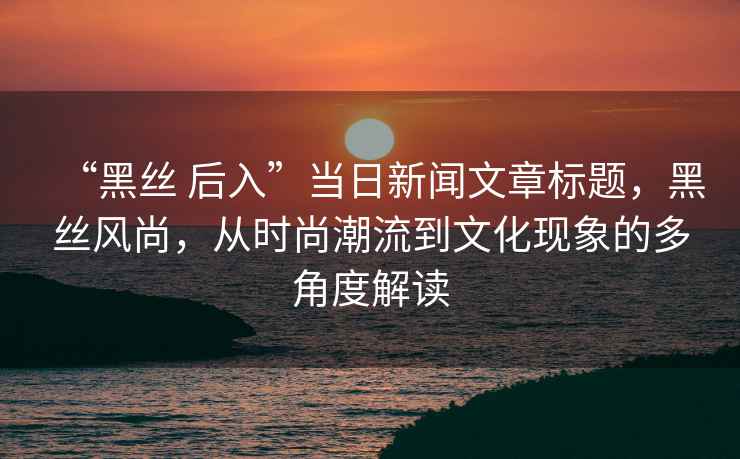 “黑丝 后入”当日新闻文章标题，黑丝风尚，从时尚潮流到文化现象的多角度解读