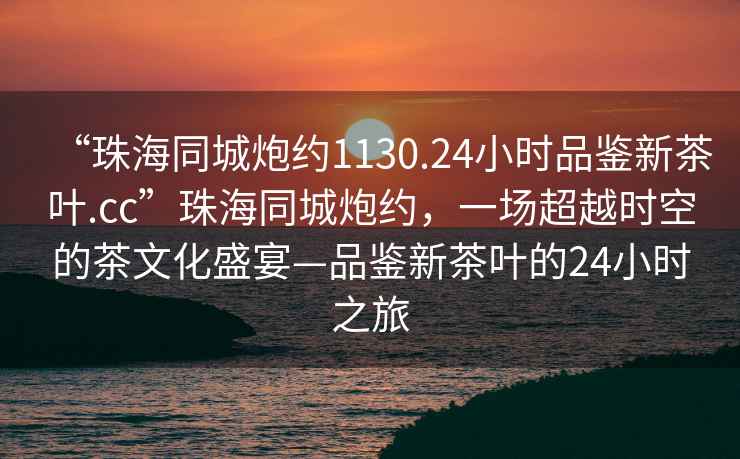 “珠海同城炮约1130.24小时品鉴新茶叶.cc”珠海同城炮约，一场超越时空的茶文化盛宴—品鉴新茶叶的24小时之旅