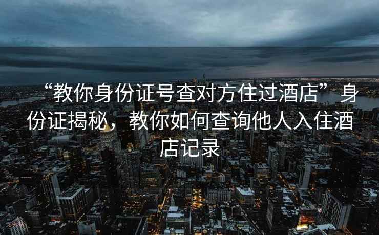 “教你身份证号查对方住过酒店”身份证揭秘，教你如何查询他人入住酒店记录