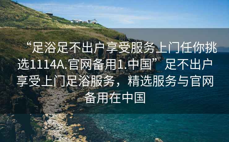 “足浴足不出户享受服务上门任你挑选1114A.官网备用1.中国”足不出户享受上门足浴服务，精选服务与官网备用在中国