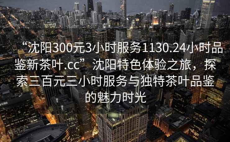 “沈阳300元3小时服务1130.24小时品鉴新茶叶.cc”沈阳特色体验之旅，探索三百元三小时服务与独特茶叶品鉴的魅力时光