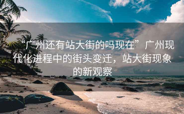 “广州还有站大街的吗现在”广州现代化进程中的街头变迁，站大街现象的新观察