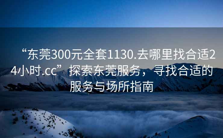 “东莞300元全套1130.去哪里找合适24小时.cc”探索东莞服务，寻找合适的服务与场所指南