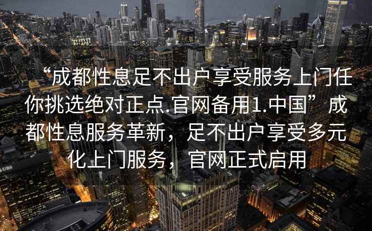 “成都性息足不出户享受服务上门任你挑选绝对正点.官网备用1.中国”成都性息服务革新，足不出户享受多元化上门服务，官网正式启用