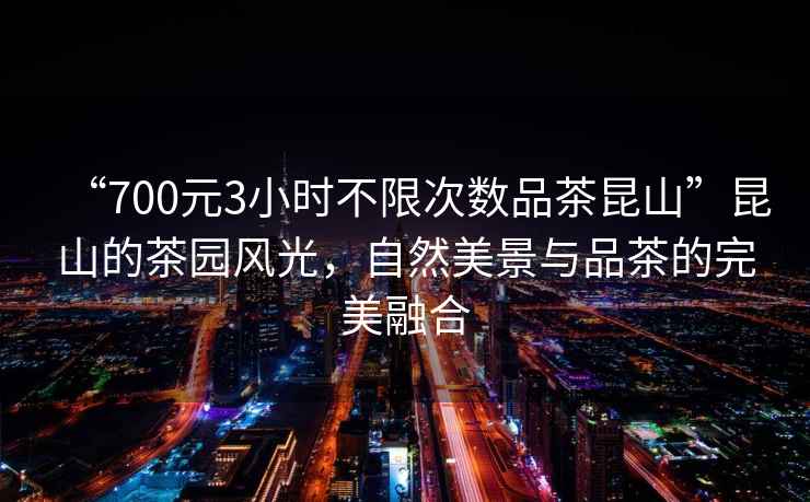 “700元3小时不限次数品茶昆山”昆山的茶园风光，自然美景与品茶的完美融合