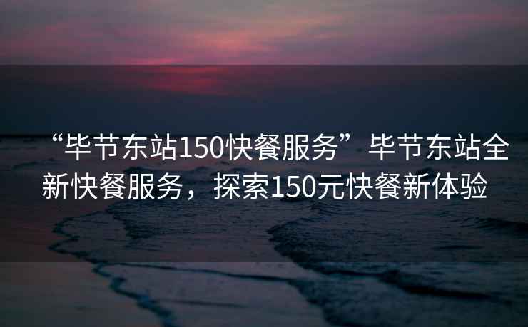 “毕节东站150快餐服务”毕节东站全新快餐服务，探索150元快餐新体验