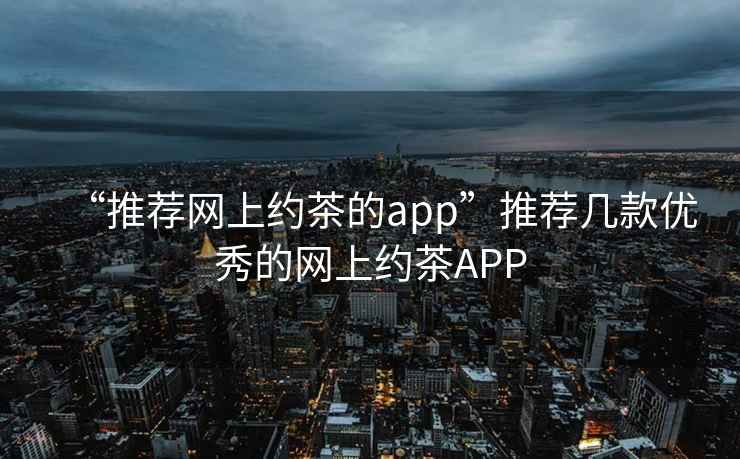 “推荐网上约茶的app”推荐几款优秀的网上约茶APP