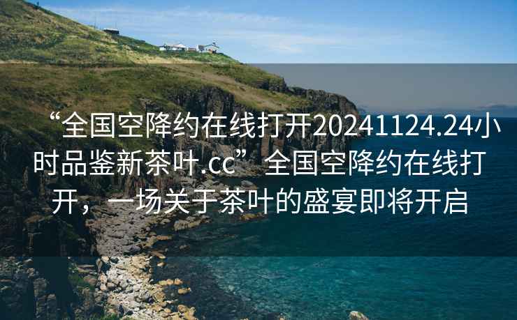 “全国空降约在线打开20241124.24小时品鉴新茶叶.cc”全国空降约在线打开，一场关于茶叶的盛宴即将开启