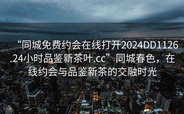 “同城免费约会在线打开2024DD1126.24小时品鉴新茶叶.cc”同城春色，在线约会与品鉴新茶的交融时光