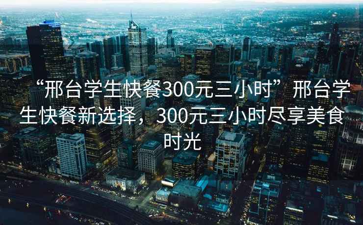 “邢台学生快餐300元三小时”邢台学生快餐新选择，300元三小时尽享美食时光