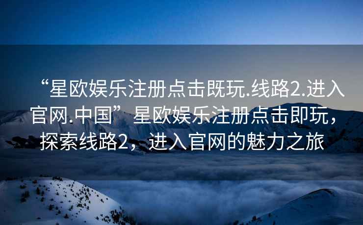 “星欧娱乐注册点击既玩.线路2.进入官网.中国”星欧娱乐注册点击即玩，探索线路2，进入官网的魅力之旅