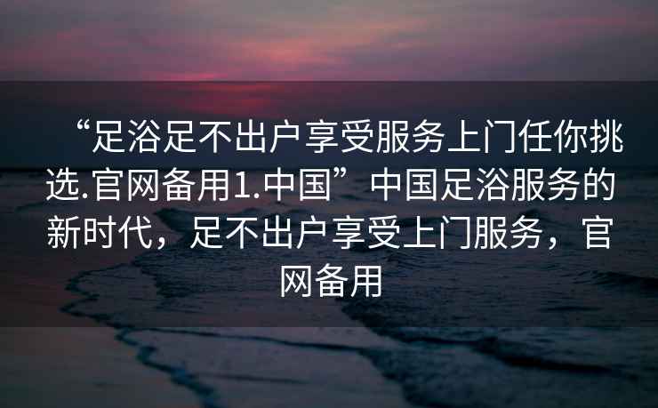 “足浴足不出户享受服务上门任你挑选.官网备用1.中国”中国足浴服务的新时代，足不出户享受上门服务，官网备用