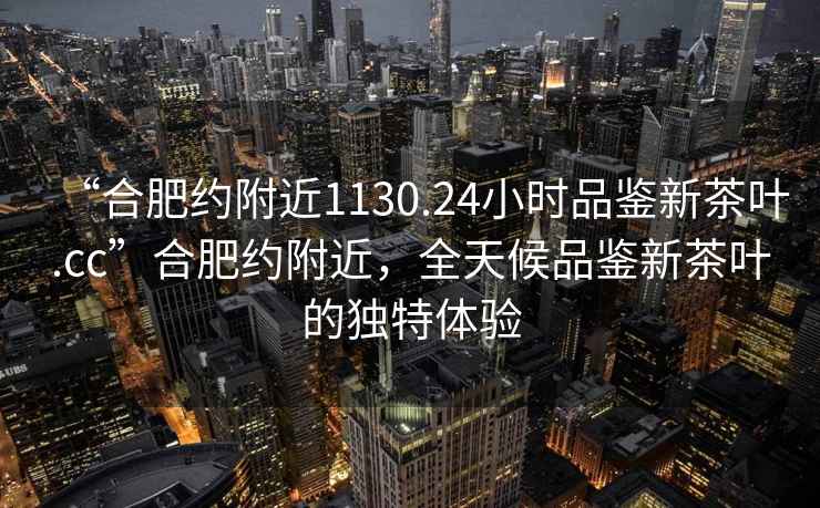 “合肥约附近1130.24小时品鉴新茶叶.cc”合肥约附近，全天候品鉴新茶叶的独特体验