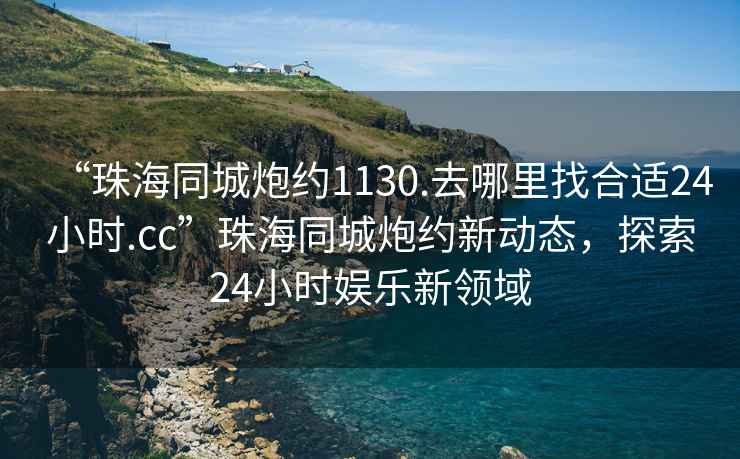 “珠海同城炮约1130.去哪里找合适24小时.cc”珠海同城炮约新动态，探索24小时娱乐新领域