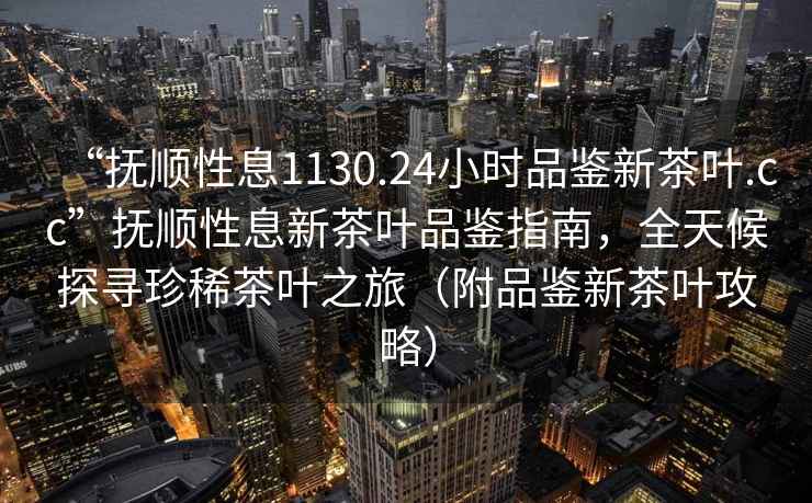 “抚顺性息1130.24小时品鉴新茶叶.cc”抚顺性息新茶叶品鉴指南，全天候探寻珍稀茶叶之旅（附品鉴新茶叶攻略）