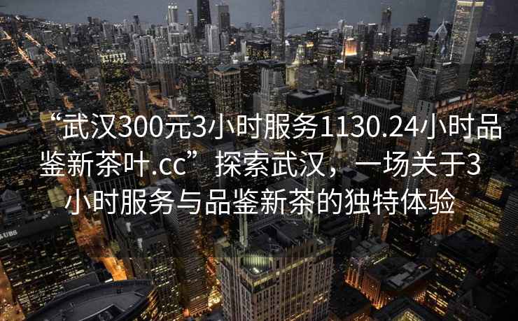 “武汉300元3小时服务1130.24小时品鉴新茶叶.cc”探索武汉，一场关于3小时服务与品鉴新茶的独特体验