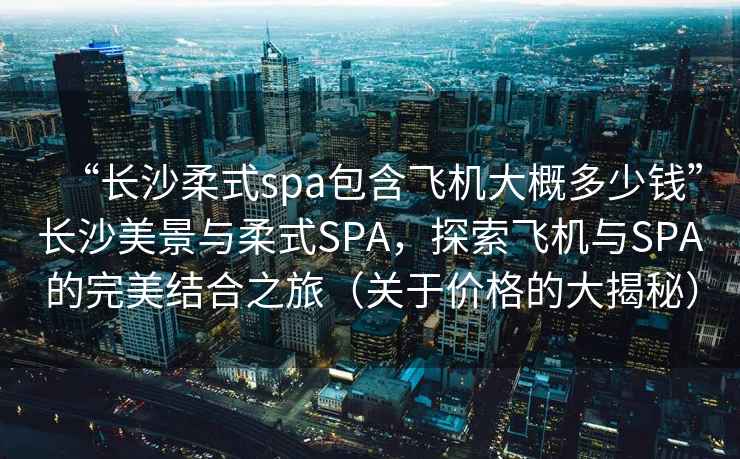 “长沙柔式spa包含飞机大概多少钱”长沙美景与柔式SPA，探索飞机与SPA的完美结合之旅（关于价格的大揭秘）