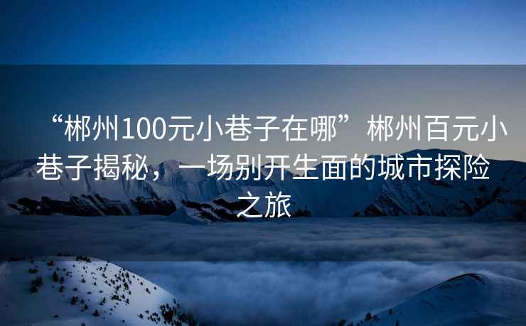 “郴州100元小巷子在哪”郴州百元小巷子揭秘，一场别开生面的城市探险之旅