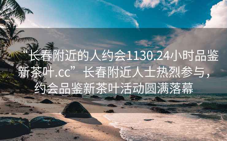 “长春附近的人约会1130.24小时品鉴新茶叶.cc”长春附近人士热烈参与，约会品鉴新茶叶活动圆满落幕