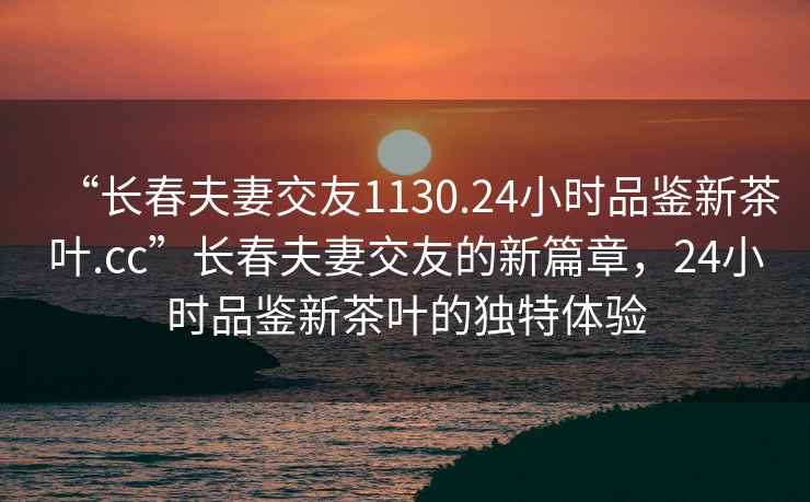 “长春夫妻交友1130.24小时品鉴新茶叶.cc”长春夫妻交友的新篇章，24小时品鉴新茶叶的独特体验