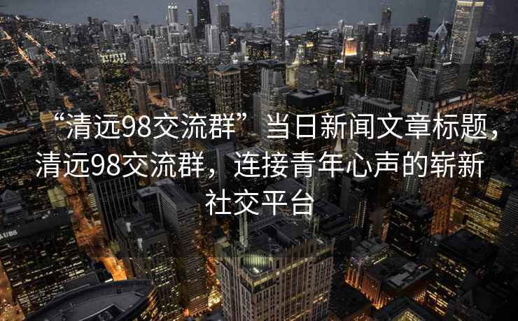 “清远98交流群”当日新闻文章标题，清远98交流群，连接青年心声的崭新社交平台