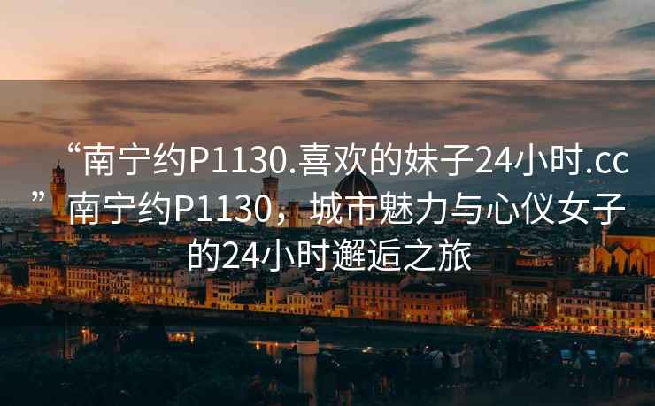 “南宁约P1130.喜欢的妹子24小时.cc”南宁约P1130，城市魅力与心仪女子的24小时邂逅之旅