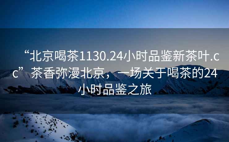 “北京喝茶1130.24小时品鉴新茶叶.cc”茶香弥漫北京，一场关于喝茶的24小时品鉴之旅