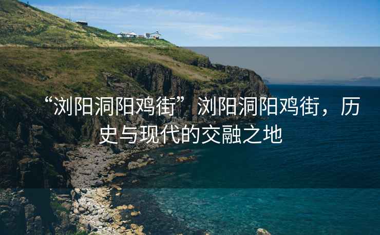 “浏阳洞阳鸡街”浏阳洞阳鸡街，历史与现代的交融之地