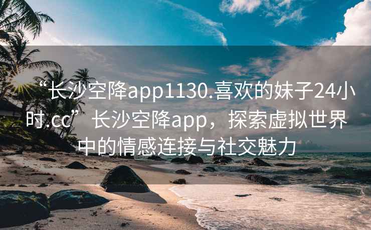 “长沙空降app1130.喜欢的妹子24小时.cc”长沙空降app，探索虚拟世界中的情感连接与社交魅力