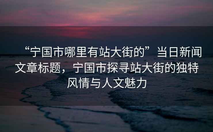 “宁国市哪里有站大街的”当日新闻文章标题，宁国市探寻站大街的独特风情与人文魅力