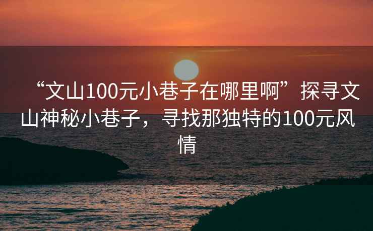 “文山100元小巷子在哪里啊”探寻文山神秘小巷子，寻找那独特的100元风情