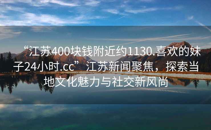 “江苏400块钱附近约1130.喜欢的妹子24小时.cc”江苏新闻聚焦，探索当地文化魅力与社交新风尚