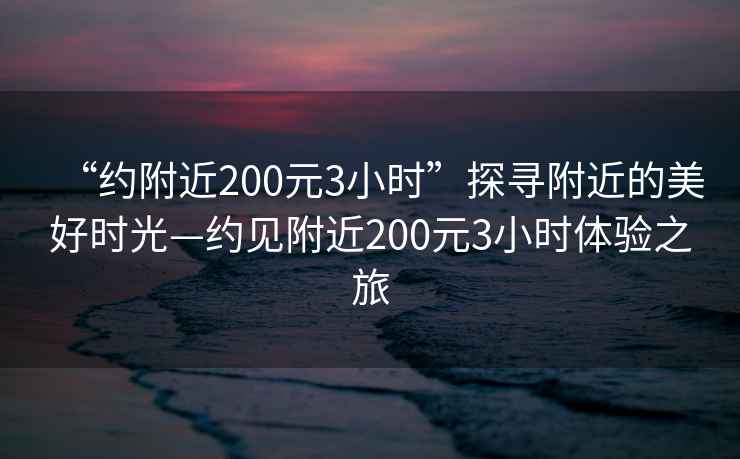 “约附近200元3小时”探寻附近的美好时光—约见附近200元3小时体验之旅