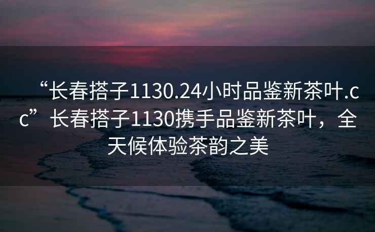 “长春搭子1130.24小时品鉴新茶叶.cc”长春搭子1130携手品鉴新茶叶，全天候体验茶韵之美