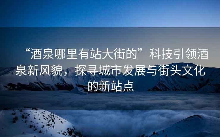 “酒泉哪里有站大街的”科技引领酒泉新风貌，探寻城市发展与街头文化的新站点