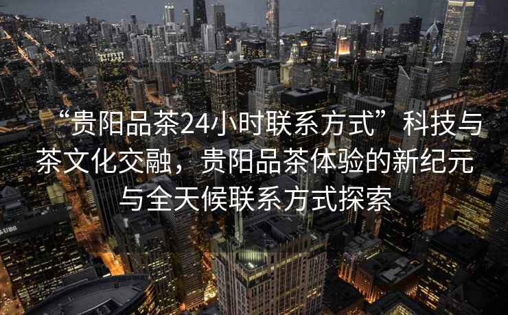 “贵阳品茶24小时联系方式”科技与茶文化交融，贵阳品茶体验的新纪元与全天候联系方式探索